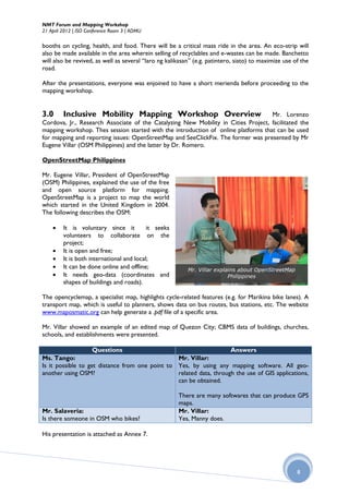 NMT Forum and Mapping Workshop
21 April 2012 | ISO Conference Room 3 | ADMU

booths on cycling, health, and food. There will be a critical mass ride in the area. An eco-strip will
also be made available in the area wherein selling of recyclables and e-wastes can be made. Banchetto
will also be revived, as well as several “laro ng kalikasan” (e.g. patintero, siato) to maximize use of the
road.

After the presentations, everyone was enjoined to have a short merienda before proceeding to the
mapping workshop.


3.0      Inclusive Mobility Mapping Workshop Overview                               Mr. Lorenzo
Cordova, Jr., Research Associate of the Catalyzing New Mobility in Cities Project, facilitated the
mapping workshop. Thes session started with the introduction of online platforms that can be used
for mapping and reporting issues: OpenStreetMap and SeeClickFix. The former was presented by Mr
Eugene Villar (OSM Philippines) and the latter by Dr. Romero.

OpenStreetMap Philippines

Mr. Eugene Villar, President of OpenStreetMap
(OSM) Philippines, explained the use of the free
and open source platform for mapping.
OpenStreetMap is a project to map the world
which started in the United Kingdom in 2004.
The following describes the OSM:

        It is voluntary since it          it seeks
         volunteers to collaborate on the
         project;
        It is open and free;
        It is both international and local;
        It can be done online and offline;               Mr. Villar explains about OpenStreetMap
        It needs geo-data (coordinates and                               Philippines
         shapes of buildings and roads).

The opencyclemap, a specialist map, highlights cycle-related features (e.g. for Marikina bike lanes). A
transport map, which is useful to planners, shows data on bus routes, bus stations, etc. The website
www.maposmatic.org can help generate a .pdf file of a specific area.

Mr. Villar showed an example of an edited map of Quezon City; CBMS data of buildings, churches,
schools, and establishments were presented.

                    Questions                                        Answers
Ms. Tango:                                       Mr. Villar:
Is it possible to get distance from one point to Yes, by using any mapping software. All geo-
another using OSM?                               related data, through the use of GIS applications,
                                                 can be obtained.

                                                      There are many softwares that can produce GPS
                                                      maps.
Mr. Salaveria:                                        Mr. Villar:
Is there someone in OSM who bikes?                    Yes, Manny does.

His presentation is attached as Annex 7.




                                                                                                      8
 