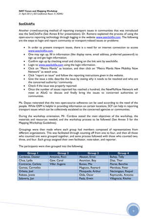 NMT Forum and Mapping Workshop
21 April 2012 | ISO Conference Room 3 | ADMU



SeeClickFix

Another crowd-sourcing method of reporting transport issues in communities that was introduced
was the SeeClickFix (See Annex 8 for presentation). Dr. Romero explained the process of using the
open-source reporting technology through logging in the website www.seeclickfix.com. The following
are the steps to login and report community or transport-related issues or problems:

        In order to present transport issues, there is a need for an internet connection to access
         www.seeclickfix.com.
        One may sign up, fill in information (like display name, email address, preferred password) to
         sign up and get login information.
        Confirm sign up by checking email and clicking on the link sent by seeclickfix.
        Login to www.seeclickfix.com using the login information.
        Click on “Metro Manila” as location, and then click on “Metro Manila New Mobility Now
         Network” as watch area.
        Click “report an issue” and follow the reporting instructions given in the website.
        Give the issue a title; describe the issue by stating why it needs to be resolved and who are
         the concerned authority / community.
        Check if the issue was properly reported.
        Once the number of issues reported has reached a hundred, the NewMoNow Network will
         meet at ASoG to discuss and finally bring the issues to concerned authorities or
         communities.

Ms. Dayao reiterated that the two open-source softwares can be used according to the need of the
people. While OSM is helpful in providing information on certain locations, SCF can help in reporting
transport issues which can be collectively escalated to the concerned agencies or communities.

During the workshop orientation, Mr. Cordova stated the main objectives of the workshop, the
materials and resources needed, and the workshop process to be followed (See Annex 3 for the
Mapping Workshop Guidelines).

Groupings were then made where each group had members composed of representatives from
different organizations. This was facilitated through counting off from one to four, and then all those
who counted one were grouped together, and same process followed with those who counted two,
three, and four. Each group assigned their own facilitator, note-taker, and reporter.

The participants were then grouped into the following:

       Group 1                        Group 2               Group 3                  Group 4
Cardenas, Dexter              Antonio, Ricci        Abuton, Ernst             Buhay, Telly
Chua, Lydia                   Gaw, Carol            Asuncion, Boy             Diaz, Thor
Contreras, Carlota            Villar, Eugene        Bunao, Mia                Flores, Benchie
Gomez, Carmelito                                    Magtoto, Reynard          Mendoza, Peter
Orbeta, Joel                                        Mosqueda, Arthur          Naciongayo, Raquel
Rebate, Jowie                                       Oida, Oscar               Raymundo, Antonio
Salaveria, Jun                                      Paala, Erwin              Villagracia, Ritchie




                                                                                                  9
 