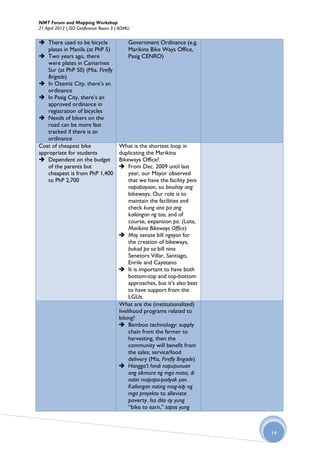NMT Forum and Mapping Workshop
21 April 2012 | ISO Conference Room 3 | ADMU


 There used to be bicycle                 Government Ordinance (e.g.
    plates in Manila (at PhP 5)            Marikina Bike Ways Office,
 Two years ago, there                     Pasig CENRO)
    were plates in Camarines
    Sur (at PhP 50) (Mia, Firefly
    Brigade)
 In Ozamiz City, there’s an
    ordinance
 In Pasig City, there’s an
    approved ordinance in
    registration of bicycles
 Needs of bikers on the
    road can be more fast
    tracked if there is an
    ordinance
Cost of cheapest bike                 What is the shortest loop in
appropriate for students              duplicating the Marikina
 Dependent on the budget             Bikeways Office?
    of the parents but                 From Dec. 2009 until last
    cheapest is from PhP 1,400             year, our Mayor observed
    to PhP 2,700                           that we have the facility pero
                                           napabayaan, so binuhay ang
                                           bikeways. Our role is to
                                           maintain the facilities and
                                           check kung ano pa ang
                                           kailangan ng tao, and of
                                           course, expansion pa. (Lota,
                                           Marikina Bikeways Office)
                                       May senate bill ngayon for
                                           the creation of bikeways,
                                           bukod pa sa bill nina
                                           Senetors Villar, Santiago,
                                           Enrile and Cayetano
                                       It is important to have both
                                           bottom-top and top-bottom
                                           approaches, but it’s also best
                                           to have support from the
                                           LGUs.
                                      What are the (institutionalized)
                                      livelihood programs related to
                                      biking?
                                       Bamboo technology: supply
                                           chain from the farmer to
                                           harvesting, then the
                                           community will benefit from
                                           the sales; service/food
                                           delivery (Mia, Firefly Brigade)
                                       Hangga’t hindi napupunuan
                                           ang sikmura ng mga masa, di
                                           natin mapapa-padyak yan.
                                           Kailangan nating mag-isip ng
                                           mga proyekto to alleviate
                                           poverty. Isa dito ay yung
                                           “bike to earn,” tapos yung



                                                                             14
 