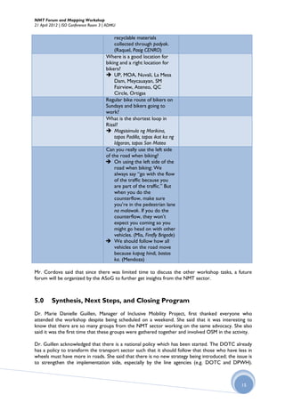 NMT Forum and Mapping Workshop
21 April 2012 | ISO Conference Room 3 | ADMU


                                          recyclable materials
                                          collected through padyak.
                                          (Raquel, Pasig CENRO)
                                      Where is a good location for
                                      biking and a right location for
                                      bikers?
                                       UP, MOA, Nuvali, La Mesa
                                          Dam, Meycauayan, SM
                                          Fairview, Ateneo, QC
                                          Circle, Ortigas
                                      Regular bike route of bikers on
                                      Sundays and bikers going to
                                      work?
                                      What is the shortest loop in
                                      Rizal?
                                       Magsisimula ng Marikina,
                                          tapos Padilla, tapos ikot ka ng
                                          Idgaran, tapos San Mateo
                                      Can you really use the left side
                                      of the road when biking?
                                       On using the left side of the
                                          road when biking: We
                                          always say “go with the flow
                                          of the traffic because you
                                          are part of the traffic.” But
                                          when you do the
                                          counterflow, make sure
                                          you’re in the pedestrian lane
                                          na malawak. If you do the
                                          counterflow, they won’t
                                          expect you coming so you
                                          might go head on with other
                                          vehicles. (Mia, Firefly Brigade)
                                       We should follow how all
                                          vehicles on the road move
                                          because kapag hindi, bastos
                                          ka. (Mendoza)

Mr. Cordova said that since there was limited time to discuss the other workshop tasks, a future
forum will be organized by the ASoG to further get insights from the NMT sector.



5.0      Synthesis, Next Steps, and Closing Program
Dr. Marie Danielle Guillen, Manager of Inclusive Mobility Project, first thanked everyone who
attended the workshop despite being scheduled on a weekend. She said that it was interesting to
know that there are so many groups from the NMT sector working on the same advocacy. She also
said it was the first time that these groups were gathered together and involved OSM in the activity.

Dr. Guillen acknowledged that there is a national policy which has been started. The DOTC already
has a policy to transform the transport sector such that it should follow that those who have less in
wheels must have more in roads. She said that there is no new strategy being introduced; the issue is
to strengthen the implementation side, especially by the line agencies (e.g. DOTC and DPWH).



                                                                                                15
 
