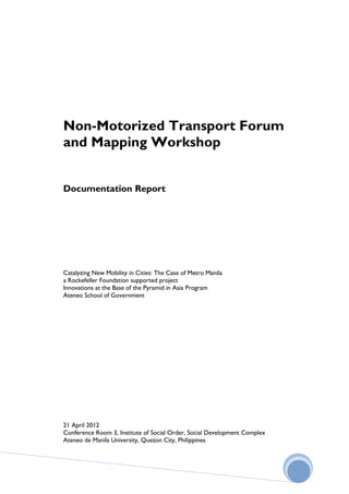 Non-Motorized Transport Forum
and Mapping Workshop


Documentation Report




Catalyzing New Mobility in Cities: The Case of Metro Manila
a Rockefeller Foundation supported project
Innovations at the Base of the Pyramid in Asia Program
Ateneo School of Government




21 April 2012
Conference Room 3, Institute of Social Order, Social Development Complex
Ateneo de Manila University, Quezon City, Philippines
 