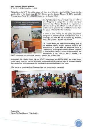 NMT Forum and Mapping Workshop
21 April 2012 | ISO Conference Room 3 | ADMU

Rationalizing the NMT for public means will have to trickle down to the LGUs. There are also
pending bills in the Senate (e.g. SB 2924: Bicycle Law by Senator Marcos; SB 2396: Sustainable
Transportation Act of 2011; SB 2688: Bicycle Law by Senator Villar).

                                               She highlighted that the current advocacy on NMT in
    Dr. Guillen states the synthesis and       the Philippines is comparable to other countries’
             closes the program                initiatives (i.e. Mexico, Brazil). It is important to
                                               advocate to the public officials to walk the talk. She
                                               said there’s an optimism that could be harnessed from
                                               the groups who attended the workshop.

                                               In terms of local policies, the last policy on pedicabs
                                               being used in secondary roads could be dated from 10
                                               years ago. It is with the use of bicycles (e.g. Marikina,
                                               Pasig City, Quezon City) that is quite new.

                                           Dr. Guillen shared the other initiatives being done by
                                           the Inclusive Mobility Project: research study on the
                                           mobility cost of urban poor and vulnerable groups in
                                           Quezon City; mapping of transport systems; validation
                                           of data gathered; research on the business models and
                                           management in the transport sector; advocacy on
NMT, intermodal and multimodal transport systems; and profile-raising.

Additionally, Dr. Guillen noted that the ASoG’s partnership with MMDA, OSM, and other groups
could greatly help in a more strengthened implementation of initiatives towards inclusive mobility.
She thanked the participants again for attending the event and advocating the cause.

Afterwards, an awarding of certificates and a group photo session transpired.




Prepared by:
Marien Nilo-Fulo | Lorenzo V. Cordova, Jr.




                                                                                                  16
 
