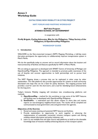 Annex 3
Workshop Guide
              CATALYZING NEW MOBILITY IN CITIES PROJECT

                    NMT FORUM AND MAPPING WORKSHOP

                             iBoP Asia Program
                      ATENEO SCHOOL OF GOVERNMENT

                                    in cooperation with

Firefly Brigade, Cycling Advocates, Bike for the Philippines, Tiklop Society of the
                    Philippines, & OpenStreetMap Philippines

                                 WORKSHOP GUIDE

I.   Introduction

WELCOME to the Non-motorized transport (NMT) Mapping Workshop, a half-day event
that gives participants the opportunity to collaboratively improve transportation system in
Metro Manila.

We do this specifically today to uncover and to record information about the location and
interconnectivity of facilities and features specifically for NMT in Metro Manila.

We are taking an approach co-developed with SMART Centre of University of Michigan and
OpenStreetMap Philippines. The approach is intended to promote public awareness of the
use of bicycles and uncover opportunities to build partnerships and to pursue local
initiatives.

The NMT Mapping shows a process that can be replicated in other areas by other
stakeholders. The web platforms also provide opportunities for citizens to build community
data-based and maps that can be a basis for policy decisions. The mapping process both
provides a tool for users for the short-term, and a tool for identifying future enhancements
for the long term.

Today’s Inclusive Mobility mapping will introduce two crowdsourcing platforms and
methods:
   1) OpenStreetMap – method for this workshop to map some of the NMT features
       and facilities was co-developed with OpenStreetMap Philippines.
   2) SeeClickFix – a web-based tool that allows citizens to share data and receive
       reports on non-emergency neighbourhood issues. The results will be compiled and
       communicated to local government units and government line agencies.

Objectives of the Exercise
   1. Reveal and assess existing and potential NMT features and facilities;
   2. Provide stakeholders an opportunity to work together in advancing the
      implementation of sustainable, connected, inclusive transport system and sharing
      mobility-related information and policy initiatives; and
   3. Learn to use available free and open source web platforms to build on the shareable
      knowledge base of inclusive mobility-enhancing features of the transport system.
 