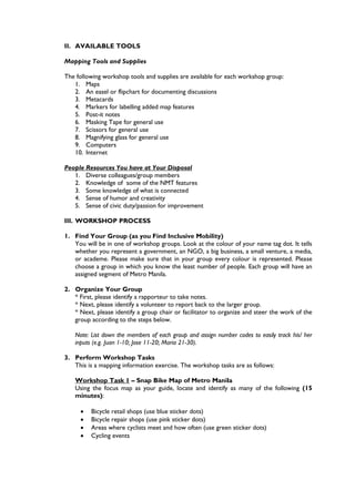 II. AVAILABLE TOOLS

Mapping Tools and Supplies

The following workshop tools and supplies are available for each workshop group:
   1. Maps
   2. An easel or flipchart for documenting discussions
   3. Metacards
   4. Markers for labelling added map features
   5. Post-it notes
   6. Masking Tape for general use
   7. Scissors for general use
   8. Magnifying glass for general use
   9. Computers
   10. Internet

People Resources You have at Your Disposal
   1. Diverse colleagues/group members
   2. Knowledge of some of the NMT features
   3. Some knowledge of what is connected
   4. Sense of humor and creativity
   5. Sense of civic duty/passion for improvement

III. WORKSHOP PROCESS

1. Find Your Group (as you Find Inclusive Mobility)
   You will be in one of workshop groups. Look at the colour of your name tag dot. It tells
   whether you represent a government, an NGO, a big business, a small venture, a media,
   or academe. Please make sure that in your group every colour is represented. Please
   choose a group in which you know the least number of people. Each group will have an
   assigned segment of Metro Manila.

2. Organize Your Group
   * First, please identify a rapporteur to take notes.
   * Next, please identify a volunteer to report back to the larger group.
   * Next, please identify a group chair or facilitator to organize and steer the work of the
   group according to the steps below.

    Note: List down the members of each group and assign number codes to easily track his/ her
    inputs (e.g. Juan 1-10; Jose 11-20; Maria 21-30).

3. Perform Workshop Tasks
   This is a mapping information exercise. The workshop tasks are as follows:

    Workshop Task 1 – Snap Bike Map of Metro Manila
    Using the focus map as your guide, locate and identify as many of the following (15
    minutes):

         Bicycle retail shops (use blue sticker dots)
         Bicycle repair shops (use pink sticker dots)
         Areas where cyclists meet and how often (use green sticker dots)
         Cycling events
 
