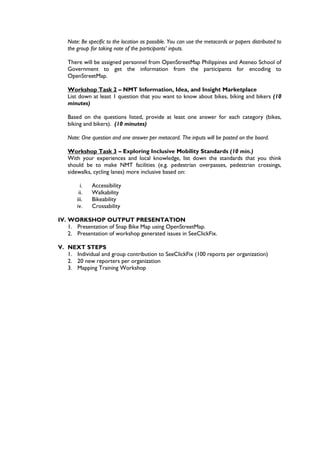 Note: Be specific to the location as possible. You can use the metacards or papers distributed to
   the group for taking note of the participants’ inputs.

   There will be assigned personnel from OpenStreetMap Philippines and Ateneo School of
   Government to get the information from the participants for encoding to
   OpenStreetMap.

   Workshop Task 2 – NMT Information, Idea, and Insight Marketplace
   List down at least 1 question that you want to know about bikes, biking and bikers (10
   minutes)

   Based on the questions listed, provide at least one answer for each category (bikes,
   biking and bikers). (10 minutes)

   Note: One question and one answer per metacard. The inputs will be posted on the board.

   Workshop Task 3 – Exploring Inclusive Mobility Standards (10 min.)
   With your experiences and local knowledge, list down the standards that you think
   should be to make NMT facilities (e.g. pedestrian overpasses, pedestrian crossings,
   sidewalks, cycling lanes) more inclusive based on:

         i.   Accessibility
        ii.   Walkability
       iii.   Bikeability
       iv.    Crossability

IV. WORKSHOP OUTPUT PRESENTATION
    1. Presentation of Snap Bike Map using OpenStreetMap.
    2. Presentation of workshop generated issues in SeeClickFix.

V. NEXT STEPS
   1. Individual and group contribution to SeeClickFix (100 reports per organization)
   2. 20 new reporters per organization
   3. Mapping Training Workshop
 