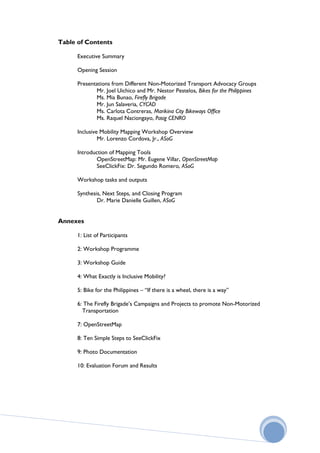 Table of Contents

      Executive Summary

      Opening Session

      Presentations from Different Non-Motorized Transport Advocacy Groups
             Mr. Joel Uichico and Mr. Nestor Pestelos, Bikes for the Philippines
             Ms. Mia Bunao, Firefly Brigade
             Mr. Jun Salaveria, CYCAD
             Ms. Carlota Contreras, Marikina City Bikeways Office
             Ms. Raquel Naciongayo, Pasig CENRO

      Inclusive Mobility Mapping Workshop Overview
               Mr. Lorenzo Cordova, Jr., ASoG

      Introduction of Mapping Tools
              OpenStreetMap: Mr. Eugene Villar, OpenStreetMap
              SeeClickFix: Dr. Segundo Romero, ASoG

      Workshop tasks and outputs

      Synthesis, Next Steps, and Closing Program
              Dr. Marie Danielle Guillen, ASoG


Annexes

      1: List of Participants

      2: Workshop Programme

      3: Workshop Guide

      4: What Exactly is Inclusive Mobility?

      5: Bike for the Philippines – “If there is a wheel, there is a way”

      6: The Firefly Brigade’s Campaigns and Projects to promote Non-Motorized
        Transportation

      7: OpenStreetMap

      8: Ten Simple Steps to SeeClickFix

      9: Photo Documentation

      10: Evaluation Forum and Results
 
