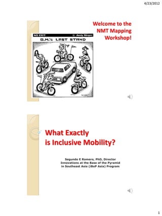 4/23/2012




                        Welcome to the
                         NMT Mapping
                            Workshop!




What Exactly
is Inclusive Mobility?
       Segundo E Romero, PhD, Director
    Innovations at the Base of the Pyramid
    in Southeast Asia (iBoP Asia) Program




                                                    1
 
