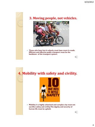 4/23/2012




         3. Moving people, not vehicles.




        Those who have less in wheels, must have more in roads.
         Efficient and effective public transport must be the
         backbone of the transport system.




4. Mobility with safety and civility.




        Mobility in a highly urbanized and complex city must not
         sacrifice safety and civility.The dignity and security of
         human life must be upheld.




                                                                            4
 