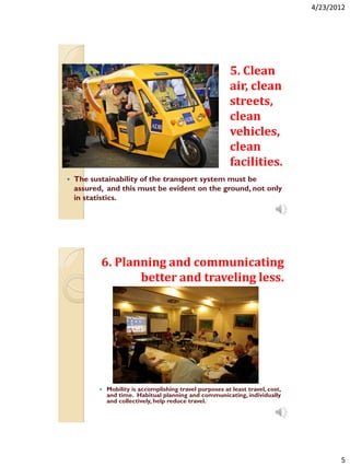 4/23/2012




                                                           5. Clean
                                                           air, clean
                                                           streets,
                                                           clean
                                                           vehicles,
                                                           clean
                                                           facilities.
   The sustainability of the transport system must be
    assured, and this must be evident on the ground, not only
    in statistics.




           6. Planning and communicating
                  better and traveling less.




             Mobility is accomplishing travel purposes at least travel, cost,
              and time. Habitual planning and communicating, individually
              and collectively, help reduce travel.




                                                                                        5
 
