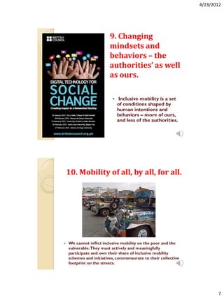 4/23/2012




                         9. Changing
                         mindsets and
                         behaviors – the
                         authorities’ as well
                         as ours.

                              Inclusive mobility is a set
                              of conditions shaped by
                              human intentions and
                              behaviors – more of ours,
                              and less of the authorities.




    10. Mobility of all, by all, for all.




   We cannot inflict inclusive mobility on the poor and the
    vulnerable.They must actively and meaningfully
    participate and own their share of inclusive mobility
    schemes and initiatives, commensurate to their collective
    footprint on the streets.




                                                                       7
 