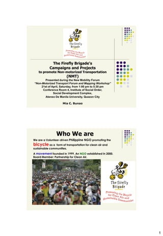 The Firefly Brigade’s
            Campaigns and Projects
    to promote Non-motorized Transportation
                         (NMT)
        Presented during the New Mobility Forum
“Non-Motorized Transport Forum and Mapping Workshop”
     21st of April, Saturday, from 1:00 pm to 5:30 pm
      Conference Room 4, Institute of Social Order,
              Social Development Complex,
        Ateneo De Manila University, Quezon City

                      Mia C. Bunao




                 Who We are
We are a Volunteer-driven Philippine NGO promoting the
bicycle as a    form of transportation for clean air and
sustainable communities.
A movement founded in 1999. An NGO established in 2000.
Board Member: Partnership for Clean Air.




                                                           1
 