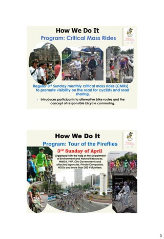How We Do It
         Program: Critical Mass Rides




 R




Regular 3rd Sunday monthly critical mass rides (CMRs)
 to promote visibility on the road for cyclists and road
 R
                         sharing.
        Introduces participants to alternative bike routes and the
                concept of responsible bicycle commuting.




                  How We Do It
          Program: Tour of the Fireflies
                    3rd Sunday of April
                  Organized with the help of the Department
                   of Environment and Natural Resources,
                     MMDA, PNP, City Governments and
                   attached agencies, Private Companies,
                    NGOs and more than 300 Volunteers.




                                                                      3
 