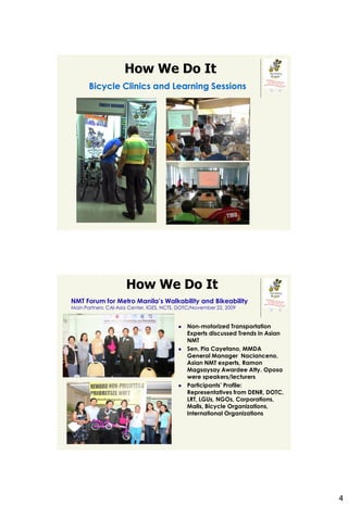 How We Do It
       Bicycle Clinics and Learning Sessions




                      How We Do It
NMT Forum for Metro Manila’s Walkability and Bikeability
Main Partners: CAI-Asia Center, IGES, NCTS, DOTC/November 22, 2009


                                              Non-motorized Transportation
                                               Experts discussed Trends in Asian
                                               NMT
                                              Sen. Pia Cayetano, MMDA
                                               General Manager Nacianceno,
                                               Asian NMT experts, Ramon
                                               Magsaysay Awardee Atty. Oposa
                                               were speakers/lecturers
                                              Participants’ Profile:
                                               Representatives from DENR, DOTC,
                                               LRT, LGUs, NGOs, Corporations,
                                               Malls, Bicycle Organizations,
                                               International Organizations




                                                                                   4
 