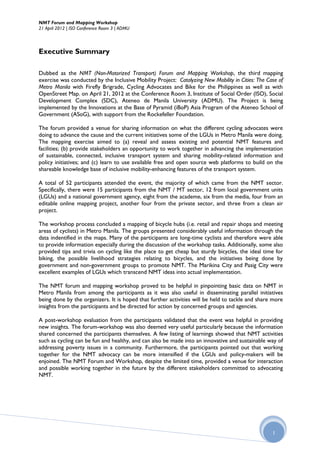 NMT Forum and Mapping Workshop
21 April 2012 | ISO Conference Room 3 | ADMU



Executive Summary

Dubbed as the NMT (Non-Motorized Transport) Forum and Mapping Workshop, the third mapping
exercise was conducted by the Inclusive Mobility Project: Catalyzing New Mobility in Cities: The Case of
Metro Manila with Firefly Brigrade, Cycling Advocates and Bike for the Philippines as well as with
OpenStreet Map. on April 21, 2012 at the Conference Room 3, Institute of Social Order (ISO), Social
Development Complex (SDC), Ateneo de Manila University (ADMU). The Project is being
implemented by the Innovations at the Base of Pyramid (iBoP) Asia Program of the Ateneo School of
Government (ASoG), with support from the Rockefeller Foundation.

The forum provided a venue for sharing information on what the different cycling advocates were
doing to advance the cause and the current initiatives some of the LGUs in Metro Manila were doing.
The mapping exercise aimed to (a) reveal and assess existing and potential NMT features and
facilities; (b) provide stakeholders an opportunity to work together in advancing the implementation
of sustainable, connected, inclusive transport system and sharing mobility-related information and
policy initiatives; and (c) learn to use available free and open source web platforms to build on the
shareable knowledge base of inclusive mobility-enhancing features of the transport system.

A total of 52 participants attended the event, the majority of which came from the NMT sector.
Specifically, there were 15 participants from the NMT / MT sector, 12 from local government units
(LGUs) and a national government agency, eight from the academe, six from the media, four from an
editable online mapping project, another four from the private sector, and three from a clean air
project.

The workshop process concluded a mapping of bicycle hubs (i.e. retail and repair shops and meeting
areas of cyclists) in Metro Manila. The groups presented considerably useful information through the
data indentified in the maps. Many of the participants are long-time cyclists and therefore were able
to provide information especially during the discussion of the workshop tasks. Additionally, some also
provided tips and trivia on cycling like the place to get cheap but sturdy bicycles, the ideal time for
biking, the possible livelihood strategies relating to bicycles, and the initiatives being done by
government and non-government groups to promote NMT. The Marikina City and Pasig City were
excellent examples of LGUs which transcend NMT ideas into actual implementation.

The NMT forum and mapping workshop proved to be helpful in pinpointing basic data on NMT in
Metro Manila from among the participants as it was also useful in disseminating parallel initiatives
being done by the organizers. It is hoped that further activities will be held to tackle and share more
insights from the participants and be directed for action by concerned groups and agencies.

A post-workshop evaluation from the participants validated that the event was helpful in providing
new insights. The forum-workshop was also deemed very useful particularly because the information
shared concerned the participants themselves. A few listing of learnings showed that NMT activities
such as cycling can be fun and healthy, and can also be made into an innovative and sustainable way of
addressing poverty issues in a community. Furthermore, the participants pointed out that working
together for the NMT advocacy can be more intensified if the LGUs and policy-makers will be
enjoined. The NMT Forum and Workshop, despite the limited time, provided a venue for interaction
and possible working together in the future by the different stakeholders committed to advocating
NMT.




                                                                                                   1
 