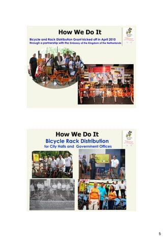 How We Do It
Bicycle and Rack Distribution Grant kicked off in April 2010
through a partnership with the Embassy of the Kingdom of the Netherlands




                    How We Do It
            Bicycle Rack Distribution
           for City Halls and Government Offices




                                                                           5
 