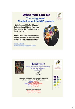 What You Can Do
            Your assignment:
     Simple immediate NMT projects
•Join the next Firefly Brigade
Critical Mass Ride or Plan your
First Tour of the Fireflies Ride in
Sept. 16, 2012….

Here’s your official Invite and
Sneak Preview of how it is like
to ride the Tour of the Fireflies

Video-13thTOF-
AdvocacyPhotography (1).mp4




                          Thank you!
                  and we look forward to your embarking
                         on your next commute…
                                on a bicycle!




      For bicycle clinics and bike advocacy references,
            please contact the Firefly Brigade at:
                       Landline 505-1017
                      Mobile 0917.206.8646
                Email blinking_fireflies@yahoo.com
                      Web fireflybrigade.org
                     Facebook fireflybrigade


                 Available Online References:
                    Bicycle Ordinance Template
                   Bike Loan/ Bike Plan Template




                                                          10
 