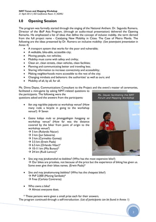 NMT Forum and Mapping Workshop
21 April 2012 | ISO Conference Room 3 | ADMU


I.0       Opening Session
The program was formally started through the singing of the National Anthem. Dr. Segundo Romero,
Director of the iBoP Asia Program, (through an audio-visual presentation) delivered the Opening
Remarks. He emphasized a list of ideas that define the concept of inclusive mobility, the term derived
from the full project name - Catalyzing New Mobility in Cities: The Case of Metro Manila. The
following are the ideas presented by Dr. Romero on inclusive mobility: (See powerpoint presentation in
Annex 4)
      A transport system that works for the poor and vulnerable;
      A walkable, bika-able, accessible city;
      Moving people, not vehicles;
      Mobility must come with safety and civility;
      Clean air, clean streets, clean vehicles, clean facilities;
      Planning and communicating better and traveling less;
      Sharing information to increase connectivity and accessibility;
      Making neighborhoods more accessible to the rest of the city;
      Changing mindsets and behaviors: the authorities’ as well as ours; and
      Mobility of all, by all, for all.

Ms. Dinna Dayao, Communications Consultant to the Project and the event’s master of ceremonies,
facilitated a mini-game by asking NMT-related questions to
the participants. The following were the                      Ms. Dayao facilitating the NMT
questions asked and the answers from the participants:        Forum and Mapping Workshop

         Ilan ang nag-bike papunta sa workshop venue? (How
          many rode a bicycle in going to the workshop
          venue?)  Seven

         Gaano kalayo mula sa pinanggalingan hanggang sa
          workshop venue? (How far was the distance
          covered by the biker from point of origin to the
          workshop venue?)
           5 km (Rolando Nacor)
           3 km (Jun Salaveria)
           3 km (Carmelito Gomez)
           3.5 km (Erwin Paala)
           6.5 km (Orlando Vibar)*
           10-11 km (Mia Bunao)*
           24 km (Rudi Lamco)*

         Sino ang may pinakamahal na bisikleta? (Who has the most expensive bike?)
           Our bikes are priceless, not because of the price but the experience of biking has given us.
          Some even give their bikes names. (Erwin Paala)*

         Sino and may pinakamurang bisikleta? (Who has the cheapest bike?)
           PhP 2,000 (Maning Sambale)*
           Free (Carlota Contreras)

         Who owns a bike?
           Almost everyone does.

   * These persons were given a small prize each for their answers.
The program continued through a self-introduction. (List of participants can be found in Annex 1)



                                                                                                    2
 