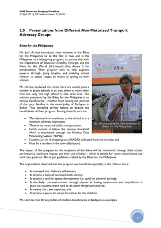 NMT Forum and Mapping Workshop
21 April 2012 | ISO Conference Room 3 | ADMU




2.0 Presentations from Different Non-Motorized Transport
Advocacy Groups

Bikes for the Philippines

Mr. Joel Uichico introduced their initiative in the Bikes
for the Philippines to be the first in Asia and in the
Philippines as a bike-giving program, in partnership with
the Department of Education (DepEd), Synergia, and the
Bikes for the World (U.S.-based) (See Annex 5 for
presentation). Their program aims to help augment
poverty through giving bicycles and enabling school
children to attend classes by means of cycling to their
schools.

Mr. Uichico explained that while there are usually quite a
number of grade schools in an area, there is, more often
than not, only one high school in that same area. The
solution presented by the Bikes for the Philippines is to
choose beneficiaries - children from among the poorest
of the poor families in the municipality of Baclayon in
Bohol. They identified several factors to deduce the
beneficiaries of their program. Among these factors are:

        The distance from residence to the school is at a
         minimum of three kilometers;
                                                              Mr. Uichico presents their program in
        There is no means of public transportation;                 Bikes for the Philippines
        Family income is below the income threshold
         which is monitored through the Poverty Data
         Monitoring System (PDMS);
        Students at risk of dropping out (SARDO) collected from the schools; and
        Must be a resident in the town (Baclayon).

The impact of the program to the recipients of the bikes will be monitored through their school
performance, livelihood impact, and their use of bikes – which is strictly for home-school-home use
until they graduate. This is per guidelines crafted by the Bikes for the Philippines.

The organization observed that the program was beneficial especially to the children since:

         It increased the children’s self-esteem;
         It became a form of exercise/health activity;
         It became a tool for sports development (i.e. uphill or downhill cycling);
         It also helps the environment through cleaner air having no-emission and no-pollution It
          gives the students more time to do other things/work/chores;
         It lessens the travel expenses; and
         It became a venue for values formation for the children.

Mr. Uichico cited three profiles of children-beneficiaries in Baclayon as examples:




                                                                                                3
 