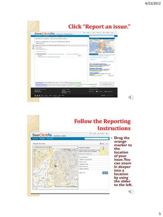 4/23/2012




Click “Report an issue.”




  Follow the Reporting
           Instructions
                   Drag the
                    orange
                    marker to
                    the
                    location
                    of your
                    issue.You
                    can zoom
                    in deeper
                    into a
                    location
                    by using
                    the slider
                    to the left.




                                          5
 