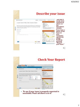 4/23/2012




                    Describe your issue
                                            and why it
                                            needs to be
                                            resolved by
                                            whom on
                                            the
                                            description
                                            window.
                                           If you have a
                                            photo of the
                                            issue on
                                            your
                                            computer,
                                            upload the
                                            image.
                                            Finish by
                                            pressing
                                            “Report
                                            your Issue.”




                      Check Your Report




   To see if your issue is properly reported in
    seeclickfix. That’s all there is to it!




                                                                   7
 