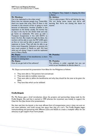 NMT Forum and Mapping Workshop
21 April 2012 | ISO Conference Room 3 | ADMU


                                                    the Philippine Navy helped in shipping the bikes
                                                    to Bohol.
Mr. Mendoza:                                        Mr. Uichico:
Can it be replicated to the urban areas?            This is a pilot project. We’re still feeling the way.
Every time we relocate people (e.g. Towerville), We are facing some issues and we’re still
there are issues that arise. One of them is the learning. But we’re not closing the doors to
increase in the amount of fare in going to work anyone.
because of dislocation. Another problem is the
separation to the family: usually, the worker has
to stay in the city for the whole week and only
go home on weekends. We came up with a
Transport Cooperative in line with DOTC to
lower the fare. But maybe through the bikes, the
workers will be able to save the PhP 2,500 spent
on fare or rent and be able to spend it to other
expenses at home. They will also be able to go
home more frequently. Indicators to poverty are
very much present in Manila as well. We laud
what you are doing; I hope it could be replicated
here in Metro Manila.
Ms. Dayao:                                          Mr. Pestelos:
Before the selection of the beneficiaries, is there Yes.
already an existing data?
Ms. Dayao:                                          Mr. Pestelos:
How do we get hold of the software?                 The software is under copyright but you can
                                                    write to our foundation to discuss about it.

Ms. Dayao summarized the presentation from Bikes for the Philippines as follows:

        They were able to find partners here and abroad;
        They were able to mobilize resources;
        They were able to define the beneficiaries and why they should be the ones to be given the
         bikes;
        They have data which can be validated.




Firefly Brigade

Ms. Mia Bunao gave a brief introduction about the projects and partnerships being made by the
Firefly Brigade. She said that it started in 1999 whereas the movement was initially to support the
Clean Air Act (See Annex 6 for presentation).

She then said that the bicycle is the most efficient form of transportation since it does not emit air
and noise pollution, and could occupy less space than that of a car’s. The Firefly Brigade began
institutionalizing and partnering with different LGUs and NGOs to create a multiplier effect for the
advocacy to gain support from more people.




                                                                                                    5
 