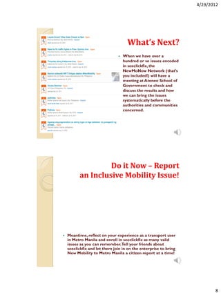 4/23/2012




                                     What’s Next?
                                  When we have over a
                                   hundred or so issues encoded
                                   in seeclickfix, the
                                   NewMoNow Network (that’s
                                   you included!) will have a
                                   meeting at Ateneo School of
                                   Government to check and
                                   discuss the results and how
                                   we can bring the issues
                                   systematically before the
                                   authorities and communities
                                   concerned.




                   Do it Now – Report
          an Inclusive Mobility Issue!




   Meantime, reflect on your experience as a transport user
    in Metro Manila and enroll in seeclickfix as many valid
    issues as you can remember.Tell your friends about
    seeclickfix and let them join in on the enterprise to bring
    New Mobility to Metro Manila a citizen report at a time!




                                                                         8
 