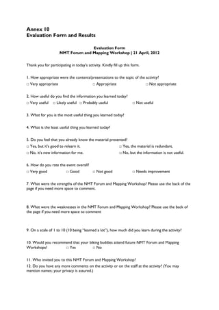 Annex 10
Evaluation Form and Results

                                   Evaluation Form
                     NMT Forum and Mapping Workshop | 21 April, 2012


Thank you for participating in today’s activity. Kindly fill up this form.


1. How appropriate were the contents/presentations to the topic of the activity?
□ Very appropriate                         □ Appropriate                     □ Not appropriate


2. How useful do you find the information you learned today?
□ Very useful    □ Likely useful □ Probably useful                   □ Not useful


3. What for you is the most useful thing you learned today?


4. What is the least useful thing you learned today?


5. Do you feel that you already know the material presented?
□ Yes, but it’s good to relearn it.                         □ Yes, the material is redundant.
□ No, it’s new information for me.                          □ No, but the information is not useful.


6. How do you rate the event overall?
□ Very good               □ Good           □ Not good                □ Needs improvement


7. What were the strengths of the NMT Forum and Mapping Workshop? Please use the back of the
page if you need more space to comment.



8. What were the weaknesses in the NMT Forum and Mapping Workshop? Please use the back of
the page if you need more space to comment



9. On a scale of 1 to 10 (10 being ―learned a lot‖), how much did you learn during the activity?


10. Would you recommend that your biking buddies attend future NMT Forum and Mapping
Workshops?          □ Yes           □ No


11. Who invited you to this NMT Forum and Mapping Workshop?
12. Do you have any more comments on the activity or on the staff at the activity? (You may
mention names; your privacy is assured.)
 