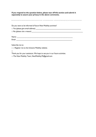 If you respond to the question below, please tear off this section and submit it
separately to assure your privacy in the above comments.


----------------------------- ---------- --------------------------


Do you want to be informed of future New Mobility activities?
□ Yes (please give email address) ______________________________________________
□ No (please cite a reason) ____________________________________________________


Name: _________________________________________________________
Email: _________________________________________________________


Subscribe me to:
□ □ Register me to the Inclusive Mobility website.
□
Thank you for your assistance. We hope to see you in our future activities.
—The New Mobility Team, NewMobility.Ph@gmail.com
 