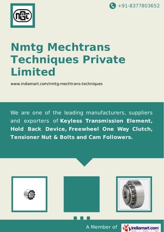+91-8377803652

Nmtg Mechtrans
Techniques Private
Limited
www.indiamart.com/nmtg-mechtrans-techniques

We are one of the leading manufacturers, suppliers
and exporters of Keyless Transmission Element,
Hold Back Device, Freewheel One Way Clutch,
Tensioner Nut & Bolts and Cam Followers.

A Member of

 