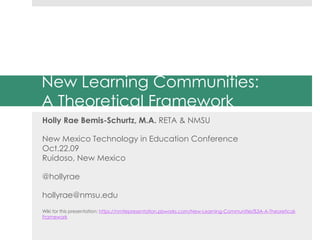 New Learning Communities:
A Theoretical Framework
Holly Rae Bemis-Schurtz, M.A. RETA & NMSU
New Mexico Technology in Education Conference
Oct.22.09
Ruidoso, New Mexico
@hollyrae
hollyrae@nmsu.edu
Wiki for this presentation: https://nmtiepresentation.pbworks.com/New-Learning-Communities%3A-A-Theoretical-
Framework
 