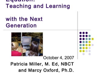 Equation:
Teaching and Learning

with the Next
Generation




                 October 4, 2007
 Patricia Miller, M. Ed, NBCT
    and Marcy Oxford, Ph.D.
 
