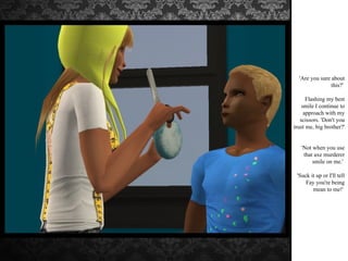 'Are you sure about this?'  Flashing my best smile I continue to approach with my scissors. 'Don't you trust me, big brother?'  'Not when you use that axe murderer smile on me.'  'Suck it up or I'll tell Fay you're being mean to me!'  