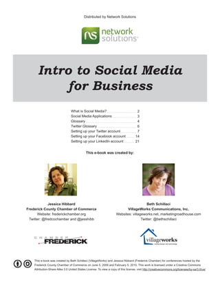 Distributed by Network Solutions




      Intro to Social Media
           for Business
                                 What is Social Media?                                2
                                 Social Media Applications                            3
                                 Glossary                                             4
                                 Twitter Glossary                                     6
                                 Setting up your Twitter account                      7
                                 Setting up your Facebook account                    14
                                 Setting up your LinkedIn account                    21


                                                  This e-book was created by:




             Jessica Hibbard                                                             Beth Schillaci
Frederick County Chamber of Commerce                                        VillageWorks Communications, Inc.
      Website: frederickchamber.org                                  Websites: villageworks.net, marketingroadhouse.com
 Twitter: @fredcochamber and @jesshibb                                               Twitter: @bethschillaci




    C H A M B E R
           FREDERICK
                            Making connections.




    This e-book was created by Beth Schillaci (VillageWorks) and Jessica Hibbard (Frederick Chamber) for conferences hosted by the
    Frederick County Chamber of Commerce on June 5, 2009 and February 5, 2010. This work is licensed under a Creative Commons
    Attribution-Share Alike 3.0 United States License. To view a copy of this license, visit http://creativecommons.org/licenses/by-sa/3.0/us/
 