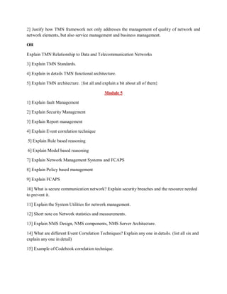 2] Justify how TMN framework not only addresses the management of quality of network and
network elements, but also service management and business management.
OR
Explain TMN Relationship to Data and Telecommunication Networks
3] Explain TMN Standards.
4] Explain in details TMN functional architecture.
5] Explain TMN architecture. {list all and explain a bit about all of them}
Module 5
1] Explain fault Management
2] Explain Security Management
3] Explain Report management
4] Explain Event correlation technique
5] Explain Rule based reasoning
6] Explain Model based reasoning
7] Explain Network Management Systems and FCAPS
8] Explain Policy based management
9] Explain FCAPS
10] What is secure communication network? Explain security breaches and the resource needed
to prevent it.
11] Explain the System Utilities for network management.
12] Short note on Network statistics and measurements.
13] Explain NMS Design, NMS components, NMS Server Architecture.
14] What are different Event Correlation Techniques? Explain any one in details. (list all six and
explain any one in detail)
15] Example of Codebook correlation technique.
 