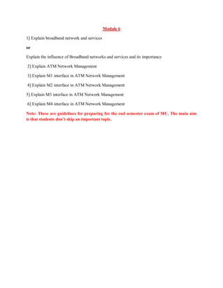 Module 6
1] Explain broadband network and services
or
Explain the influence of Broadband networks and services and its importance
2] Explain ATM Network Management
3] Explain M1 interface in ATM Network Management
4] Explain M2 interface in ATM Network Management
5] Explain M3 interface in ATM Network Management
6] Explain M4 interface in ATM Network Management
Note: These are guidelines for preparing for the end semester exam of MU. The main aim
is that students don’t skip an important topic.
 