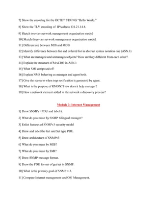 7] Show the encoding for the OCTET STRING “Hello World.”
8] Show the TLV encoding of IPAddress 131.21.14.8.
9] Sketch two-tier network management organization model.
10] Sketch three-tier network management organization model.
11] Differentiate between MIB and MDB
12] Identify difference between list and ordered list in abstract syntax notation one (ASN.1)
13] What are managed and unmanaged objects? How are they different from each other?
14] Explain the structure of MACRO in ASN.1
15] What SMI composed of?
16] Explain NMS behaving as manager and agent both.
17] Give the scenario when trap notification is generated by agent.
18] What is the purpose of RMON? How does it help manager?
19] How a network element added to the network a discovery process?
Module 3: Internet Management
1] Draw SNMPv1 PDU and label it.
2] What do you mean by SNMP bilingual manager?
3] Enlist features of SNMPv3 security model
4] Draw and label the Get and Set type PDU.
5] Draw architecture of SNMPv3
6] What do you mean by MIB?
7] What do you mean by SMI?
8] Draw SNMP message format.
9] Draw the PDU format of get/set in SNMP.
10] What is the primary goal of SNMP v 3.
11] Compare Internet management and OSI Management.
 