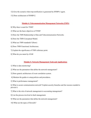 12] Give the scenario when trap notification is generated by SNMPv1 agent.
13] Draw architecture of SNMPv2.
Module 4: Telecommunication Management Networks (TMN)
1] Why there is need for TNM?
2] What are the basic objectives of TNM?
3] Draw the TMN Relationship to Data and Telecommunication Networks
4] Draw the TMN Conceptual Model.
5] What are TMN standards? (Draw)
6] Draw TMN Functional Architecture.
7] Explain the significance of TMN reference point.
8] What do you mean by eToM
Module 5: Network Management Tools and Applications
1] What is data monitoring?
2] What are the parameters that define the network management?
3] Draw generic architecture of event correlation system.
4] Mention the guides to setup policies and procedures.
5] What is performance management?
6] What is secure communication network? Explain security breaches and the resource needed to
prevent it.
7] What is the role of network management in accounting management?
8] List the process involved in fault management.
9] What are the parameters that define the network management?
10] What are the types of firewalls?
 