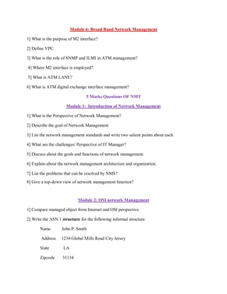 Module 6: Broad Band Network Management
1] What is the purpose of M2 interface?
2] Define VPC.
3] What is the role of SNMP and ILMI in ATM management?
4] Where M2 interface is employed?
5] What is ATM LANE?
6] What is ATM digital exchange interface management?
5 Marks Questions OF NMT
Module 1: Introduction of Network Management
1] What is the Perspective of Network Management?
2] Describe the goal of Network Management
3] List the network management standards and write two salient points about each.
4] What are the challenges/ Perspective of IT Manager?
5] Discuss about the goals and functions of network management.
6] Explain about the network management architecture and organization.
7] List the problems that can be resolved by NMS?
8] Give a top-down view of network management function?
Module 2: OSI network Management
1] Compare managed object from Internet and OSI perspective.
2] Write the ASN.1 structure for the following informal structure.
Name John P. Smith
Address 1234 Global Mills Road City Jersey
State LA
Zipcode 31134
 