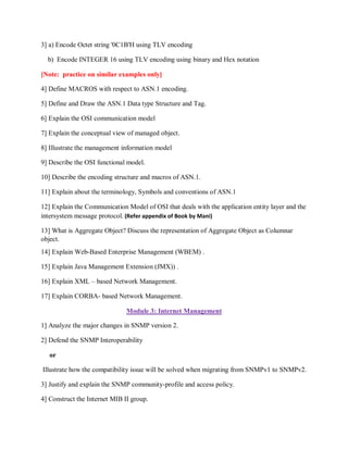3] a) Encode Octet string '0C1B'H using TLV encoding
b) Encode INTEGER 16 using TLV encoding using binary and Hex notation
[Note: practice on similar examples only]
4] Define MACROS with respect to ASN.1 encoding.
5] Define and Draw the ASN.1 Data type Structure and Tag.
6] Explain the OSI communication model
7] Explain the conceptual view of managed object.
8] Illustrate the management information model
9] Describe the OSI functional model.
10] Describe the encoding structure and macros of ASN.1.
11] Explain about the terminology, Symbols and conventions of ASN.1
12] Explain the Communication Model of OSI that deals with the application entity layer and the
intersystem message protocol. (Refer appendix of Book by Mani)
13] What is Aggregate Object? Discuss the representation of Aggregate Object as Columnar
object.
14] Explain Web-Based Enterprise Management (WBEM) .
15] Explain Java Management Extension (JMX)) .
16] Explain XML – based Network Management.
17] Explain CORBA- based Network Management.
Module 3: Internet Management
1] Analyze the major changes in SNMP version 2.
2] Defend the SNMP Interoperability
or
Illustrate how the compatibility issue will be solved when migrating from SNMPv1 to SNMPv2.
3] Justify and explain the SNMP community-profile and access policy.
4] Construct the Internet MIB II group.
 