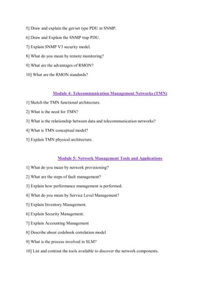 5] Draw and explain the get/set type PDU in SNMP.
6] Draw and Explain the SNMP trap PDU.
7] Explain SNMP V3 security model.
8] What do you mean by remote monitoring?
9] What are the advantages of RMON?
10] What are the RMON standards?
Module 4: Telecommunication Management Networks (TMN)
1] Sketch the TMN functional architecture.
2] What is the need for TMN?
3] What is the relationship between data and telecommunication networks?
4] What is TMN conceptual model?
5] Explain TMN physical architecture.
Module 5: Network Management Tools and Applications
1] What do you mean by network provisioning?
2] What are the steps of fault management?
3] Explain how performance management is performed.
4] What do you mean by Service Level Management?
5] Explain Inventory Management.
6] Explain Security Management.
7] Explain Accounting Management
8] Describe about codebook correlation model
9] What is the process involved in SLM?
10] List and contrast the tools available to discover the network components.
 