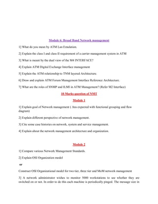 Module 6: Broad Band Network management
1] What do you mean by ATM Lan Emulation.
2] Explain the class I and class II requirement of a carrier management system in ATM
3] What is meant by the dual view of the M4 INTERFACE?
4] Explain ATM Digital Exchange Interface management
5] Explain the ATM relationship to TNM layered Architecture.
6] Draw and explain ATM Forum Management Interface Reference Architecture.
7] What are the roles of SNMP and ILMI in ATM Management? (Refer M2 Interface)
10 Marks question of NMT
Module 1
1] Explain goal of Network management ( Ans expected with functional grouping and flow
diagram)
2] Explain different perspective of network management.
3] Cite some case histories on network, system and service management.
4] Explain about the network management architecture and organization.
Module 2
1] Compare various Network Management Standards.
2] Explain OSI Organization model
or
Construct OSI Organizational model for two tier, three tier and MoM network management
3] A network administrator wishes to monitor 5000 workstations to see whether they are
switched on or not. In order to do this each machine is periodically pinged. The message size in
 