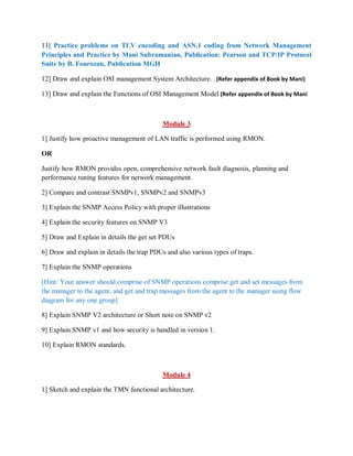 11] Practice problems on TLV encoding and ASN.1 coding from Network Management
Principles and Practice by Mani Subramanian, Publication: Pearson and TCP/IP Protocol
Suite by B. Fourozan, Publication MGH
12] Draw and explain OSI management System Architecture. . (Refer appendix of Book by Mani)
13] Draw and explain the Functions of OSI Management Model (Refer appendix of Book by Mani
Module 3
1] Justify how proactive management of LAN traffic is performed using RMON.
OR
Justify how RMON provides open, comprehensive network fault diagnosis, planning and
performance tuning features for network management.
2] Compare and contrast SNMPv1, SNMPv2 and SNMPv3
3] Explain the SNMP Access Policy with proper illustrations
4] Explain the security features on SNMP V3
5] Draw and Explain in details the get set PDUs
6] Draw and explain in details the trap PDUs and also various types of traps.
7] Explain the SNMP operations
[Hint: Your answer should comprise of SNMP operations comprise get and set messages from
the manager to the agent, and get and trap messages from the agent to the manager using flow
diagram for any one group]
8] Explain SNMP V2 architecture or Short note on SNMP v2
9] Explain SNMP v1 and how security is handled in version 1.
10] Explain RMON standards.
Module 4
1] Sketch and explain the TMN functional architecture.
 
