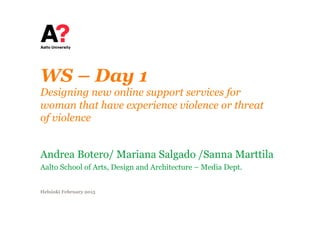 WS – Day 1
Designing new online support services for
woman that have experience violence or threat
of violence
Andrea Botero/ Mariana Salgado /Sanna Marttila
Aalto School of Arts, Design and Architecture – Media Dept.
Helsinki February 2015
 