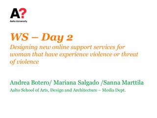 WS – Day 2
Designing new online support services for
woman that have experience violence or threat
of violence
Andrea Botero/ Mariana Salgado /Sanna Marttila
Aalto School of Arts, Design and Architecture – Media Dept.
 
