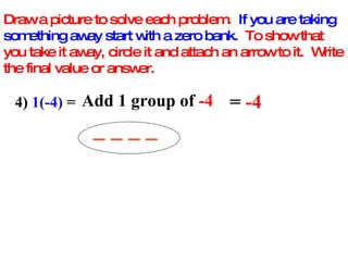 Draw a picture to solve each problem.  If you are taking something away start with a zero bank.   To show that you take it away, circle it and attach an arrow to it.  Write the final value or answer. 4)  1(-4)  =  Add 1 group of  -4 _ _ _ _ =  -4 
