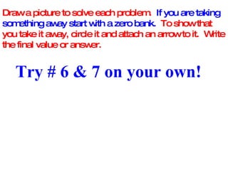 Draw a picture to solve each problem.  If you are taking something away start with a zero bank.   To show that you take it away, circle it and attach an arrow to it.  Write the final value or answer. Try # 6 & 7 on your own! 