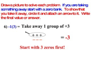 Draw a picture to solve each problem.  If you are taking something away start with a zero bank.   To show that you take it away, circle it and attach an arrow to it.  Write the final value or answer. 6)  -1(3)  =  Take away 1 group of +3 + + + _ _ _ =  -3 Start with 3 zeros first! 
