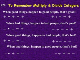 To Remember Multiply & Divide Integers #20 When good things, happen to good people, that’s good! +  •  +  =  + When bad things, happen to bad people, that’s good! –  •  –  =  + When good things, happen to bad people, that’s bad! +  •  –  =  – When bad things, happen to good people, that’s bad! – •  +  =  – +    +  =  + –     –  =  + +    –  =  – –     +  =  – 