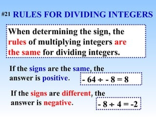 RULES FOR DIVIDING INTEGERS When determining the sign, the  rules  of multiplying integers  are   the same  for dividing integers. If the  signs  are the  same , the answer is  positive . - 64    - 8 = 8  If the  signs  are  different , the answer is  negative . - 8    4 = -2   #21 