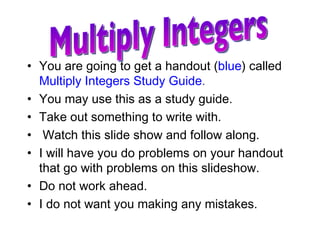 You are going to get a handout ( blue ) called  Multiply Integers Study Guide .   You may use this as a study guide.  Take out something to write with. Watch this slide show and follow along.  I will have you do problems on your handout that go with problems on this slideshow. Do not work ahead. I do not want you making any mistakes. Multiply Integers 